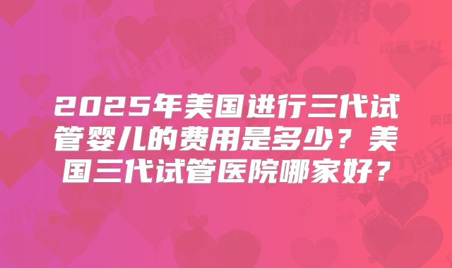 2025年美国进行三代试管婴儿的费用是多少？美国三代试管医院哪家好？