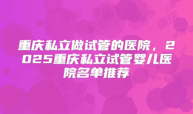 重庆私立做试管的医院,2025重庆私立试管婴儿医院名单推荐