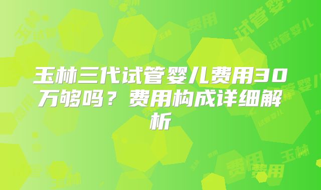玉林三代试管婴儿费用30万够吗？费用构成详细解析