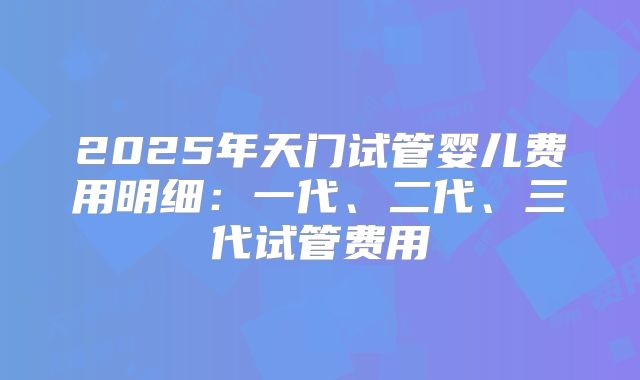 2025年天门试管婴儿费用明细：一代、二代、三代试管费用