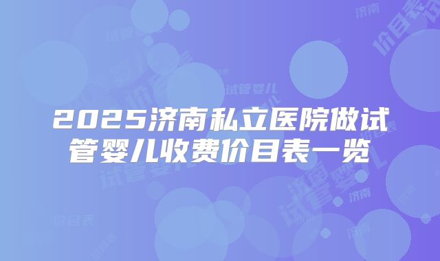 2025济南私立医院做试管婴儿收费价目表一览