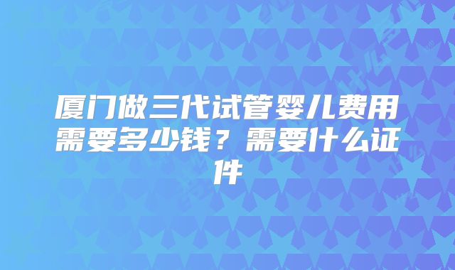厦门做三代试管婴儿费用需要多少钱？需要什么证件
