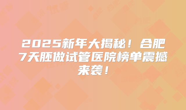 2025新年大揭秘！合肥7天胚做试管医院榜单震撼来袭！
