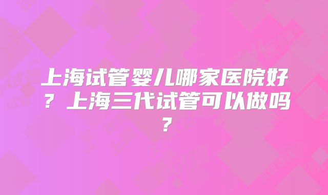 上海试管婴儿哪家医院好？上海三代试管可以做吗？