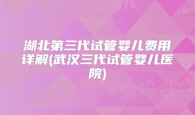 湖北第三代试管婴儿费用详解(武汉三代试管婴儿医院)