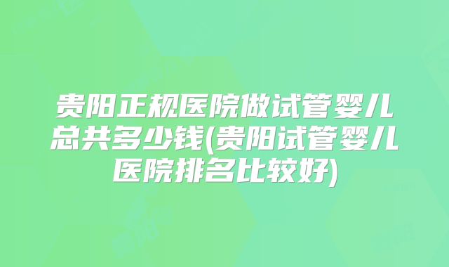 贵阳正规医院做试管婴儿总共多少钱(贵阳试管婴儿医院排名比较好)