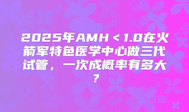 2025年AMH＜1.0在火箭军特色医学中心做三代试管，一次成概率有多大？