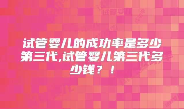 试管婴儿的成功率是多少第三代,试管婴儿第三代多少钱？！