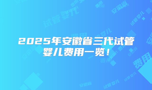 2025年安徽省三代试管婴儿费用一览!
