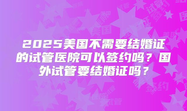 2025美国不需要结婚证的试管医院可以签约吗？国外试管要结婚证吗？
