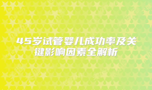 45岁试管婴儿成功率及关键影响因素全解析