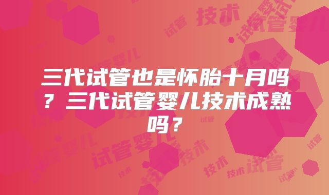 三代试管也是怀胎十月吗?三代试管婴儿技术成熟吗?