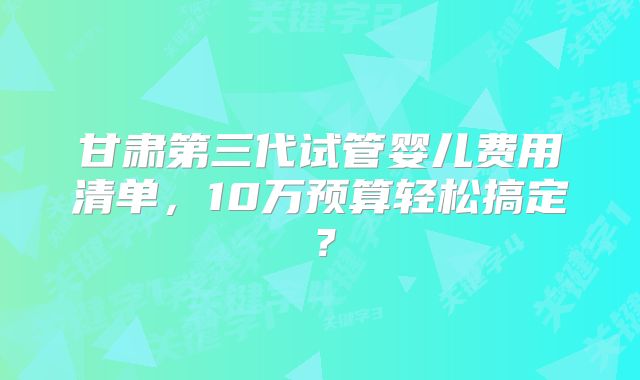 甘肃第三代试管婴儿费用清单,10万预算轻松搞定?