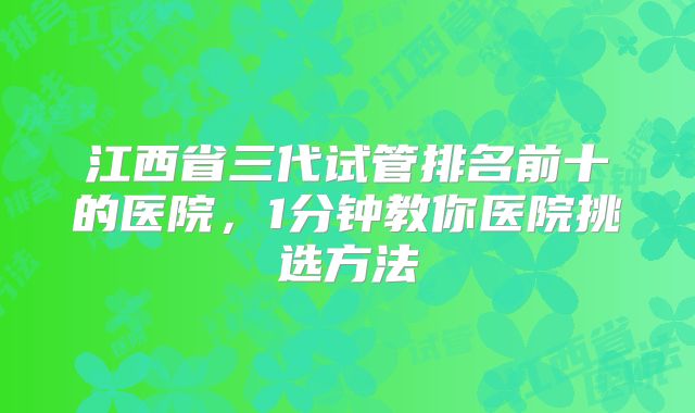 江西省三代试管排名前十的医院，1分钟教你医院挑选方法