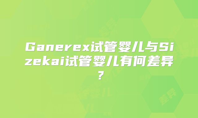 Ganerex试管婴儿与Sizekai试管婴儿有何差异?