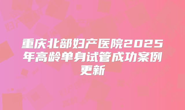 重庆北部妇产医院2025年高龄单身试管成功案例更新