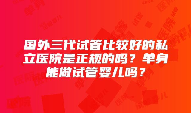 国外三代试管比较好的私立医院是正规的吗?单身能做试管婴儿吗?