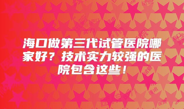 海口做第三代试管医院哪家好？技术实力较强的医院包含这些！