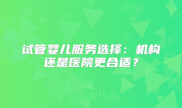 试管婴儿服务选择：机构还是医院更合适？