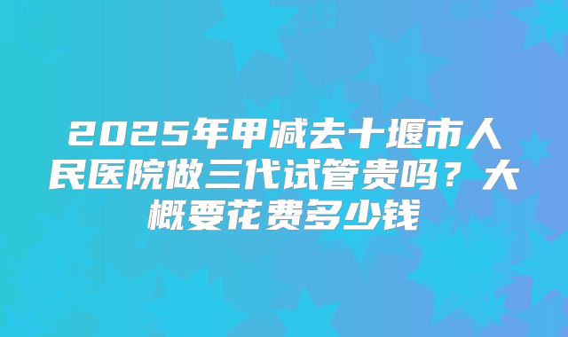 2025年甲减去十堰市人民医院做三代试管贵吗？大概要花费多少钱