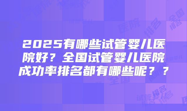 2025有哪些试管婴儿医院好？全国试管婴儿医院成功率排名都有哪些呢？？