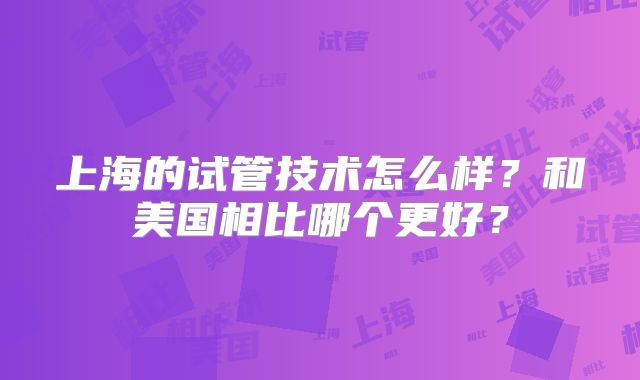 上海的试管技术怎么样?和美国相比哪个更好?
