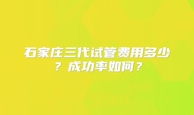 石家庄三代试管费用多少？成功率如何？