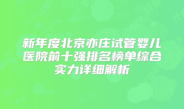 新年度北京亦庄试管婴儿医院前十强排名榜单综合实力详细解析