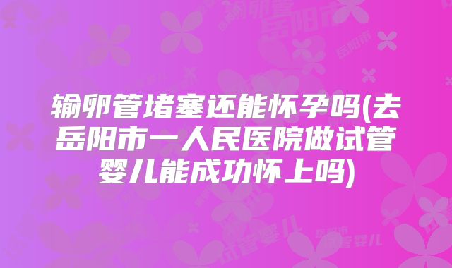 输卵管堵塞还能怀孕吗(去岳阳市一人民医院做试管婴儿能成功怀上吗)