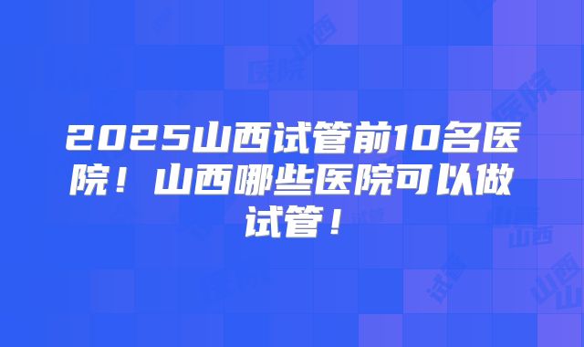 2025山西试管前10名医院！山西哪些医院可以做试管！
