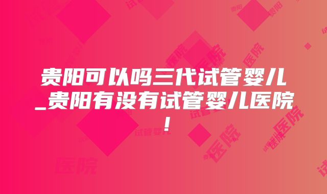 贵阳可以吗三代试管婴儿_贵阳有没有试管婴儿医院！