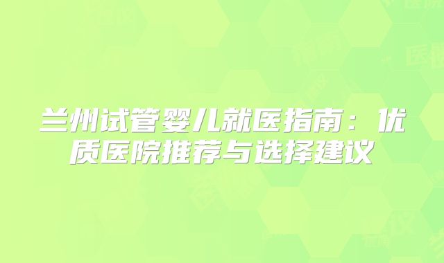兰州试管婴儿就医指南：优质医院推荐与选择建议