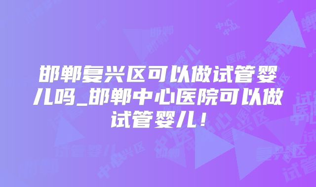 邯郸复兴区可以做试管婴儿吗_邯郸中心医院可以做试管婴儿！
