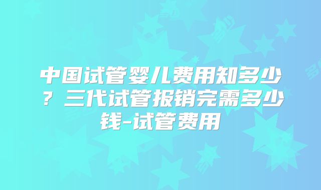 中国试管婴儿费用知多少？三代试管报销完需多少钱-试管费用