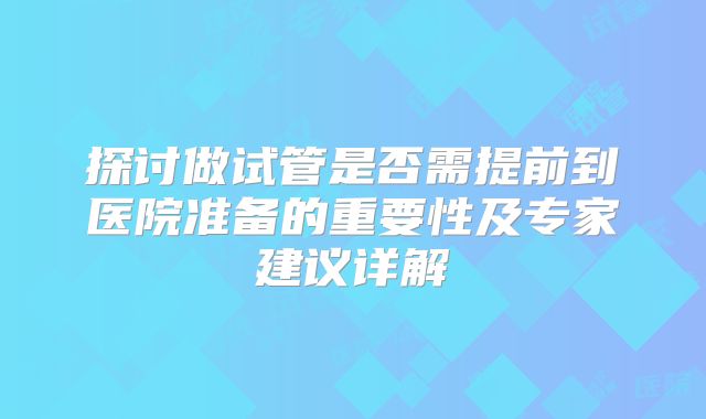 探讨做试管是否需提前到医院准备的重要性及专家建议详解