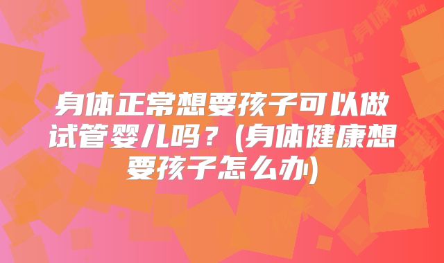 身体正常想要孩子可以做试管婴儿吗？(身体健康想要孩子怎么办)