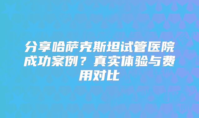 分享哈萨克斯坦试管医院成功案例？真实体验与费用对比