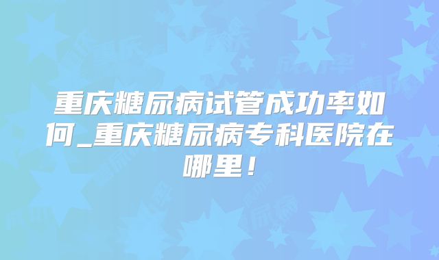 重庆糖尿病试管成功率如何_重庆糖尿病专科医院在哪里！