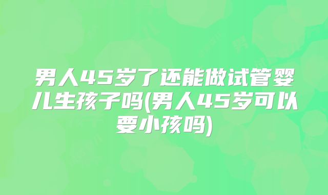 男人45岁了还能做试管婴儿生孩子吗(男人45岁可以要小孩吗)