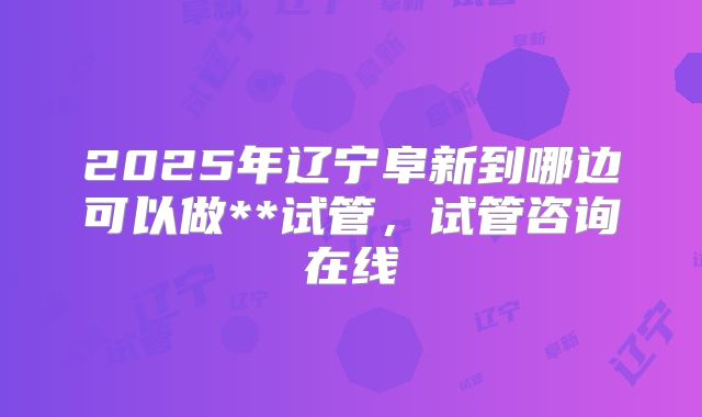 2025年辽宁阜新到哪边可以做**试管，试管咨询在线