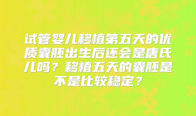 试管婴儿移植第五天的优质囊胚出生后还会是唐氏儿吗？移植五天的囊胚是不是比较稳定？