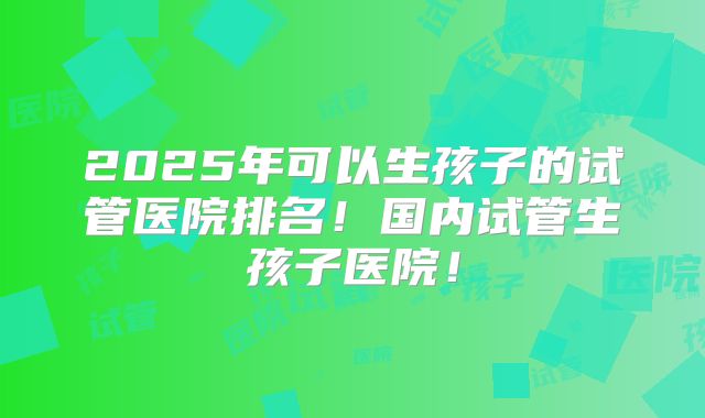 2025年可以生孩子的试管医院排名！国内试管生孩子医院！
