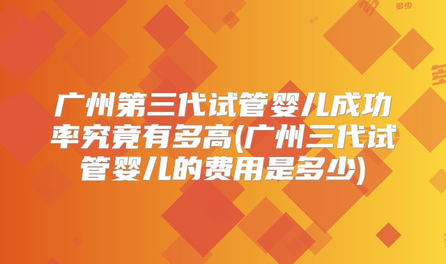 广州第三代试管婴儿成功率究竟有多高(广州三代试管婴儿的费用是多少)