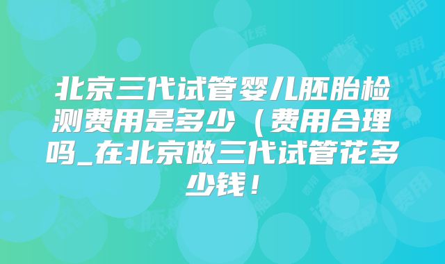 北京三代试管婴儿胚胎检测费用是多少（费用合理吗_在北京做三代试管花多少钱！