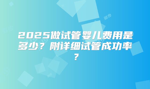 2025做试管婴儿费用是多少？附详细试管成功率？