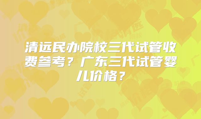 清远民办院校三代试管收费参考?广东三代试管婴儿价格?