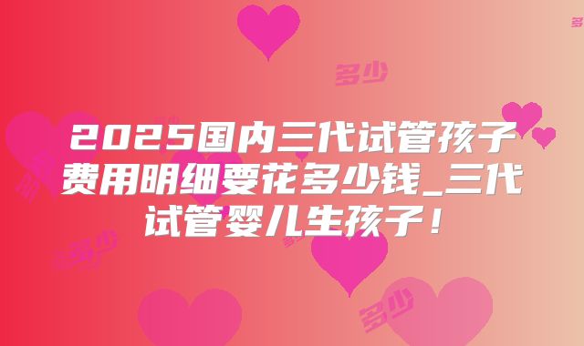 2025国内三代试管孩子费用明细要花多少钱_三代试管婴儿生孩子！