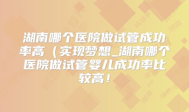 湖南哪个医院做试管成功率高（实现梦想_湖南哪个医院做试管婴儿成功率比较高！
