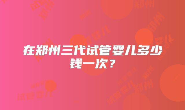 在郑州三代试管婴儿多少钱一次？
