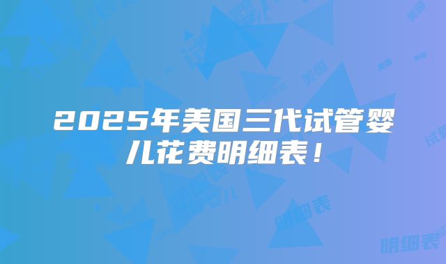 2025年美国三代试管婴儿花费明细表！